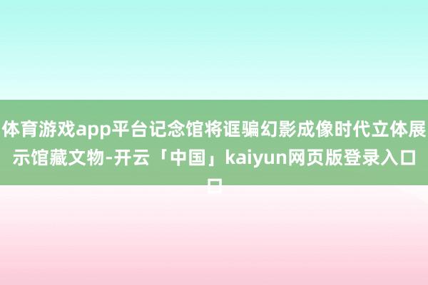 体育游戏app平台记念馆将诓骗幻影成像时代立体展示馆藏文物-开云「中国」kaiyun网页版登录入口