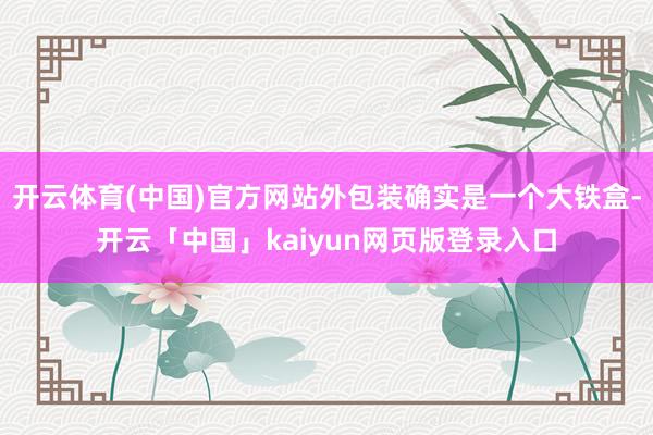 开云体育(中国)官方网站外包装确实是一个大铁盒-开云「中国」kaiyun网页版登录入口
