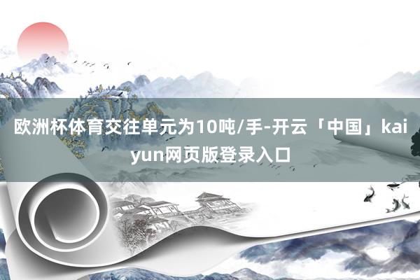 欧洲杯体育交往单元为10吨/手-开云「中国」kaiyun网页版登录入口