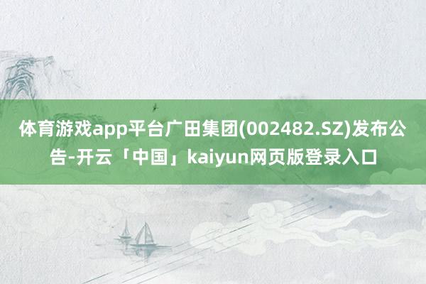 体育游戏app平台广田集团(002482.SZ)发布公告-开云「中国」kaiyun网页版登录入口