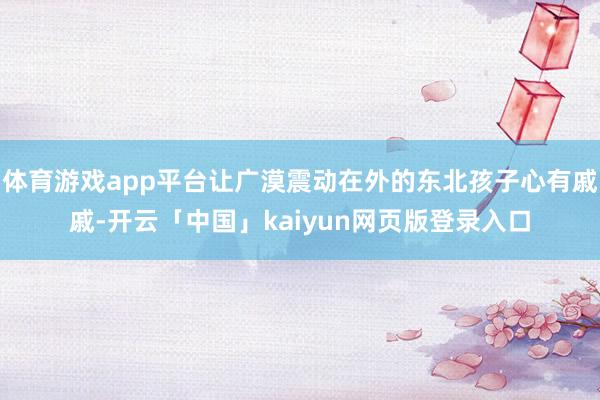 体育游戏app平台让广漠震动在外的东北孩子心有戚戚-开云「中国」kaiyun网页版登录入口