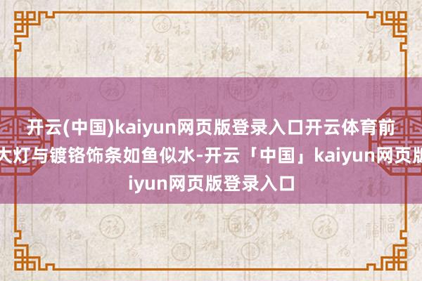 开云(中国)kaiyun网页版登录入口开云体育前脸细长的大灯与镀铬饰条如鱼似水-开云「中国」kaiyun网页版登录入口