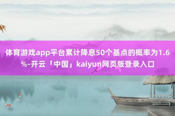体育游戏app平台累计降息50个基点的概率为1.6%-开云「中国」kaiyun网页版登录入口