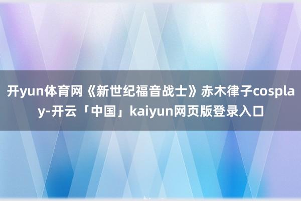 开yun体育网《新世纪福音战士》赤木律子cosplay-开云「中国」kaiyun网页版登录入口