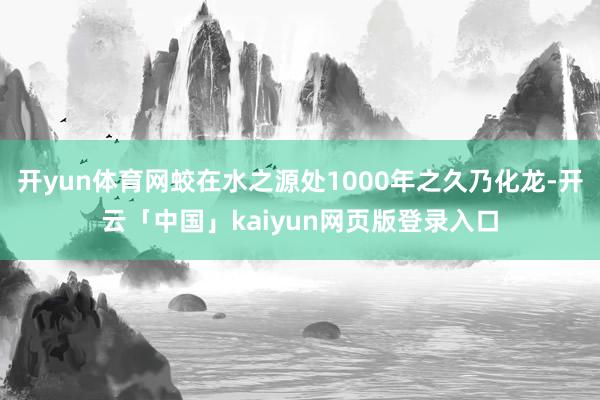 开yun体育网蛟在水之源处1000年之久乃化龙-开云「中国」kaiyun网页版登录入口