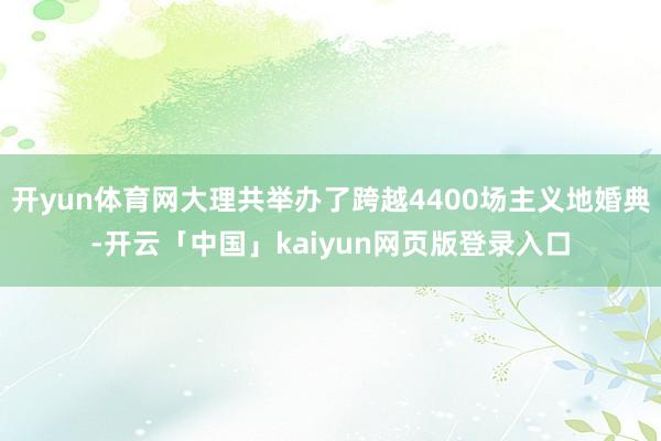 开yun体育网大理共举办了跨越4400场主义地婚典-开云「中国」kaiyun网页版登录入口