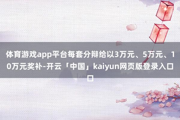 体育游戏app平台每套分辩给以3万元、5万元、10万元奖补-开云「中国」kaiyun网页版登录入口