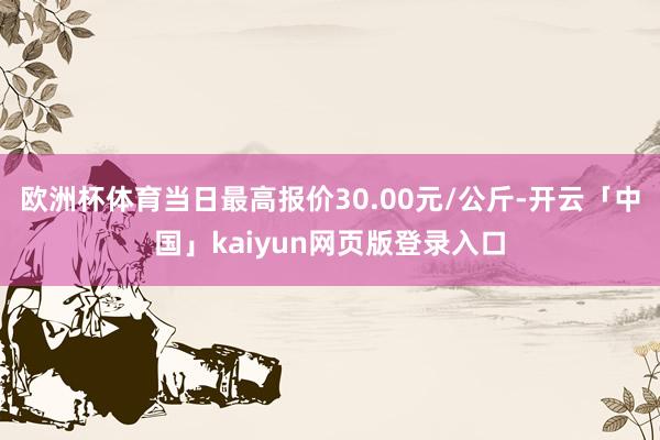 欧洲杯体育当日最高报价30.00元/公斤-开云「中国」kaiyun网页版登录入口
