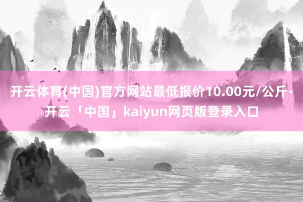 开云体育(中国)官方网站最低报价10.00元/公斤-开云「中国」kaiyun网页版登录入口