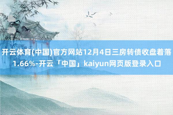 开云体育(中国)官方网站12月4日三房转债收盘着落1.66%-开云「中国」kaiyun网页版登录入口