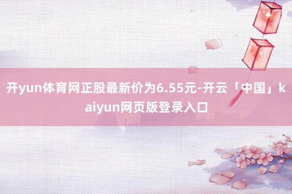 开yun体育网正股最新价为6.55元-开云「中国」kaiyun网页版登录入口