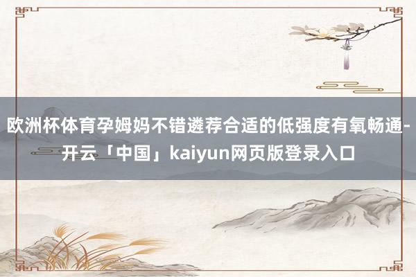 欧洲杯体育孕姆妈不错遴荐合适的低强度有氧畅通-开云「中国」kaiyun网页版登录入口