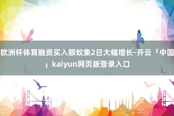 欧洲杯体育融资买入额蚁集2日大幅增长-开云「中国」kaiyun网页版登录入口