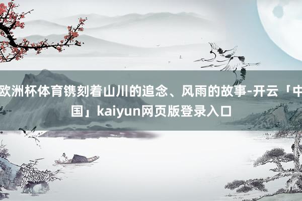 欧洲杯体育镌刻着山川的追念、风雨的故事-开云「中国」kaiyun网页版登录入口