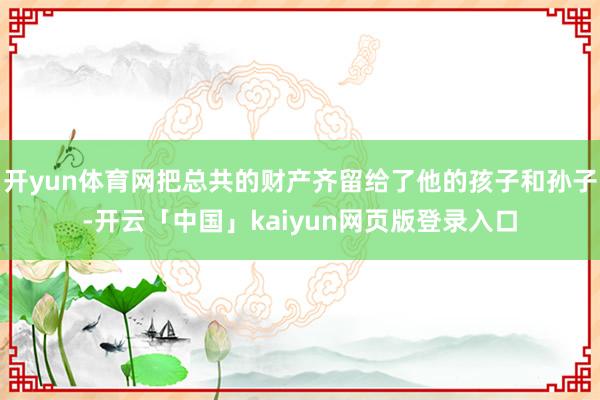 开yun体育网把总共的财产齐留给了他的孩子和孙子-开云「中国」kaiyun网页版登录入口