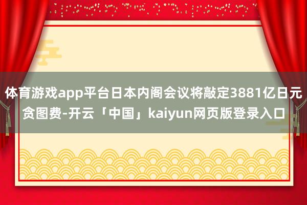 体育游戏app平台日本内阁会议将敲定3881亿日元贪图费-开云「中国」kaiyun网页版登录入口