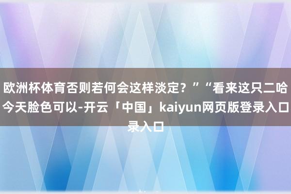 欧洲杯体育否则若何会这样淡定？”“看来这只二哈今天脸色可以-开云「中国」kaiyun网页版登录入口
