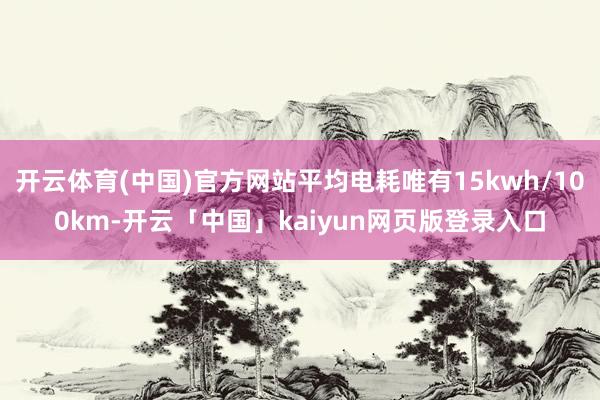 开云体育(中国)官方网站平均电耗唯有15kwh/100km-开云「中国」kaiyun网页版登录入口