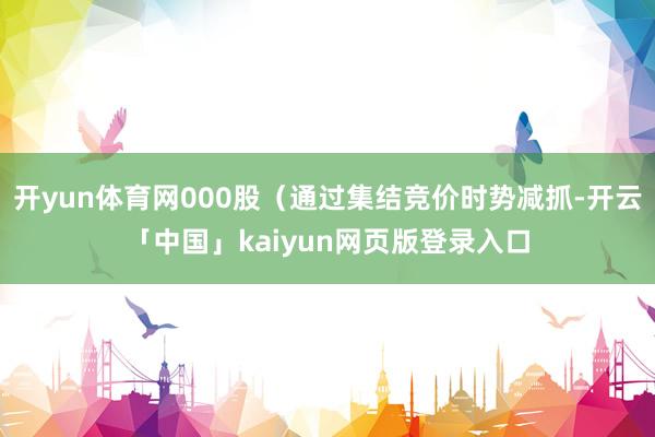 开yun体育网000股（通过集结竞价时势减抓-开云「中国」kaiyun网页版登录入口