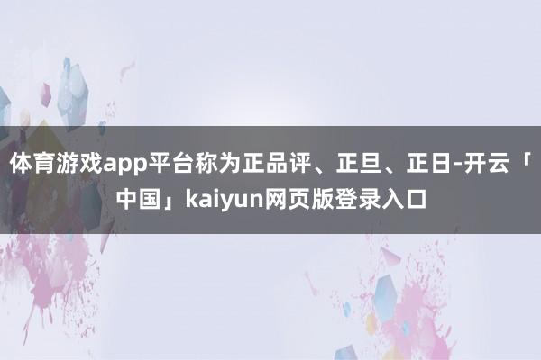 体育游戏app平台称为正品评、正旦、正日-开云「中国」kaiyun网页版登录入口