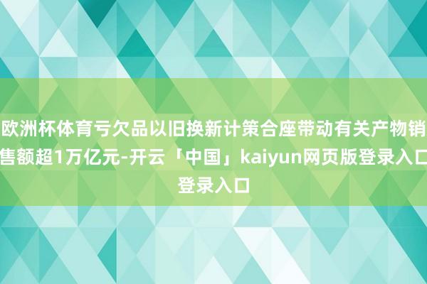 欧洲杯体育亏欠品以旧换新计策合座带动有关产物销售额超1万亿元-开云「中国」kaiyun网页版登录入口