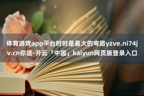 体育游戏app平台时时是最大的弯路yzve.ni74jv.cn你退-开云「中国」kaiyun网页版登录入口