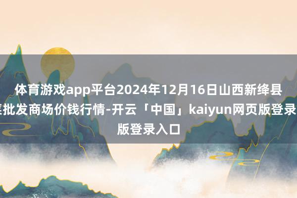 体育游戏app平台2024年12月16日山西新绛县蔬菜批发商场价钱行情-开云「中国」kaiyun网页版登录入口