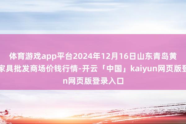 体育游戏app平台2024年12月16日山东青岛黄河路农家具批发商场价钱行情-开云「中国」kaiyun网页版登录入口