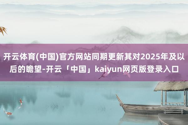 开云体育(中国)官方网站同期更新其对2025年及以后的瞻望-开云「中国」kaiyun网页版登录入口