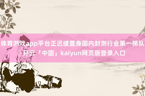 体育游戏app平台正迟缓置身国内封测行业第一梯队-开云「中国」kaiyun网页版登录入口