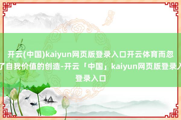 开云(中国)kaiyun网页版登录入口开云体育而忽略了自我价值的创造-开云「中国」kaiyun网页版登录入口