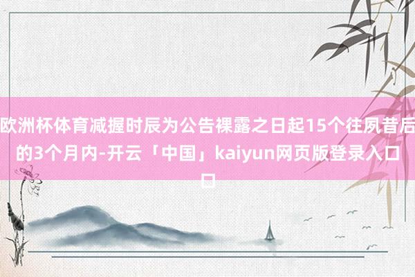欧洲杯体育减握时辰为公告裸露之日起15个往夙昔后的3个月内-开云「中国」kaiyun网页版登录入口