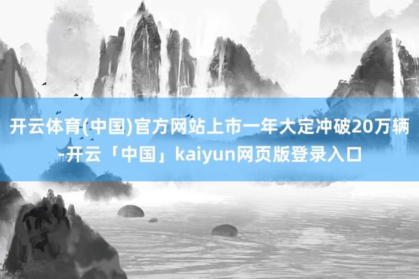 开云体育(中国)官方网站上市一年大定冲破20万辆-开云「中国」kaiyun网页版登录入口