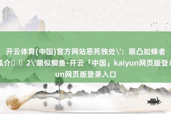 开云体育(中国)官方网站恶死独处'：眼凸如蜂者脾气孤介‌‌2'眼似鲫鱼-开云「中国」kaiyun网页版登录入口