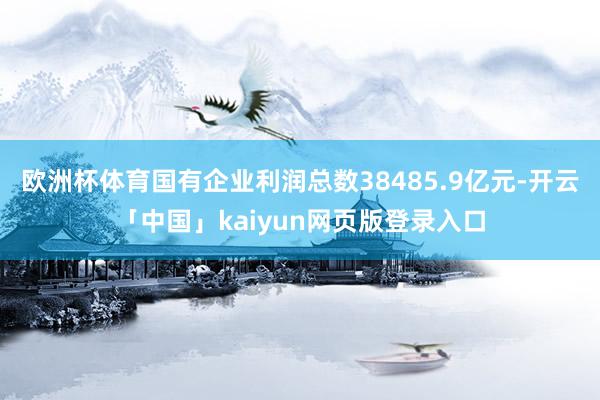 欧洲杯体育国有企业利润总数38485.9亿元-开云「中国」kaiyun网页版登录入口