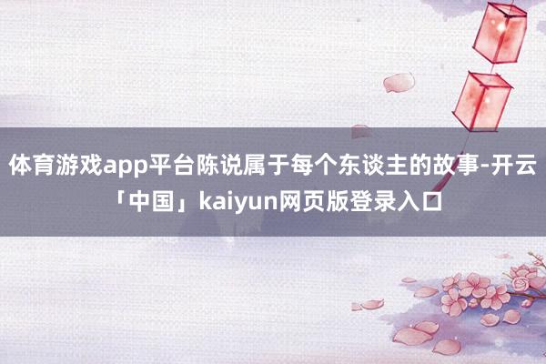 体育游戏app平台陈说属于每个东谈主的故事-开云「中国」kaiyun网页版登录入口