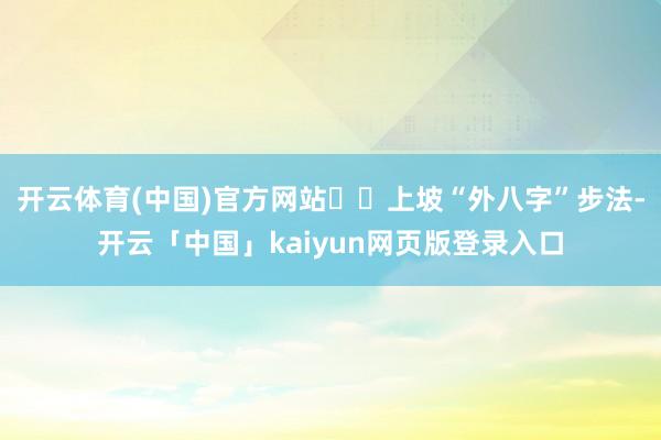 开云体育(中国)官方网站♦️上坡“外八字”步法-开云「中国」kaiyun网页版登录入口
