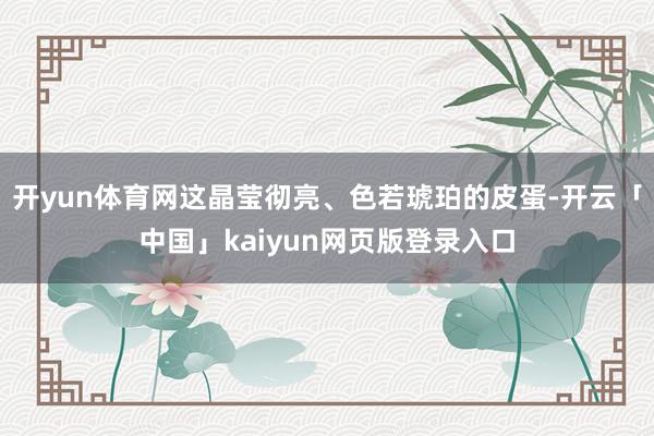 开yun体育网这晶莹彻亮、色若琥珀的皮蛋-开云「中国」kaiyun网页版登录入口