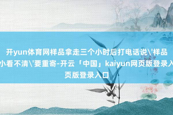 开yun体育网样品拿走三个小时后打电话说'样品太小看不清'要重寄-开云「中国」kaiyun网页版登录入口