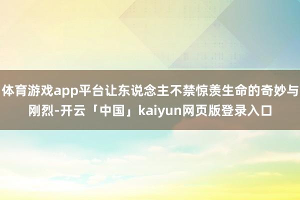 体育游戏app平台让东说念主不禁惊羡生命的奇妙与刚烈-开云「中国」kaiyun网页版登录入口