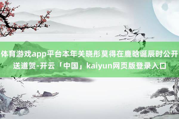 体育游戏app平台本年关晓彤莫得在鹿晗诞辰时公开送道贺-开云「中国」kaiyun网页版登录入口