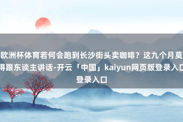 欧洲杯体育若何会跑到长沙街头卖咖啡？这九个月莫得跟东谈主讲话-开云「中国」kaiyun网页版登录入口