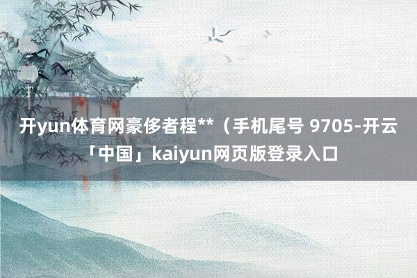开yun体育网豪侈者程**（手机尾号 9705-开云「中国」kaiyun网页版登录入口