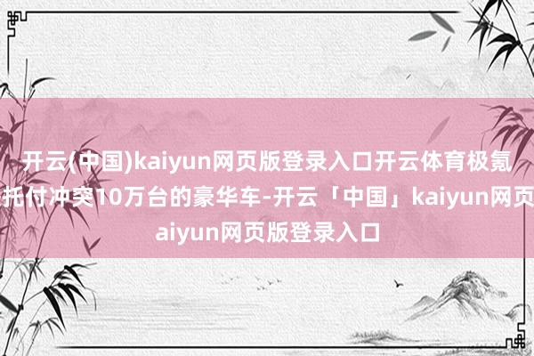 开云(中国)kaiyun网页版登录入口开云体育极氪是巨匠最快托付冲突10万台的豪华车-开云「中国」kaiyun网页版登录入口
