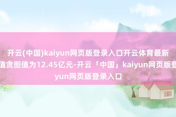 开云(中国)kaiyun网页版登录入口开云体育最新财富净值贪图值为12.45亿元-开云「中国」kaiyun网页版登录入口