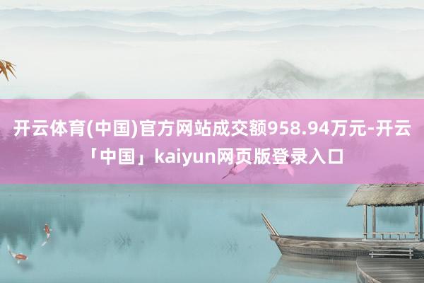 开云体育(中国)官方网站成交额958.94万元-开云「中国」kaiyun网页版登录入口