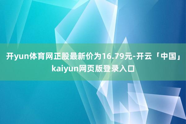 开yun体育网正股最新价为16.79元-开云「中国」kaiyun网页版登录入口