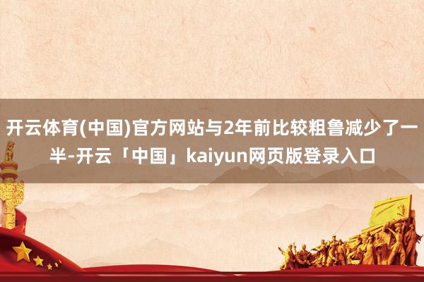 开云体育(中国)官方网站与2年前比较粗鲁减少了一半-开云「中国」kaiyun网页版登录入口