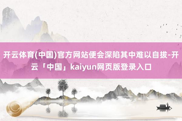 开云体育(中国)官方网站便会深陷其中难以自拔-开云「中国」kaiyun网页版登录入口