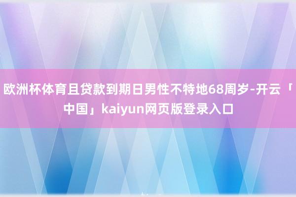 欧洲杯体育且贷款到期日男性不特地68周岁-开云「中国」kaiyun网页版登录入口